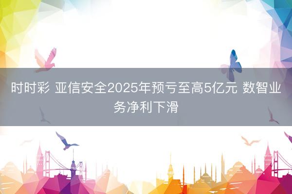 时时彩 亚信安全2025年预亏至高5亿元 数智业务净利下滑