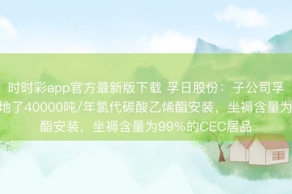 时时彩app官方最新版下载 孚日股份：子公司孚日新动力投资斥地了40000吨/年氯代碳酸乙烯酯安装，坐褥含量为99%的CEC居品