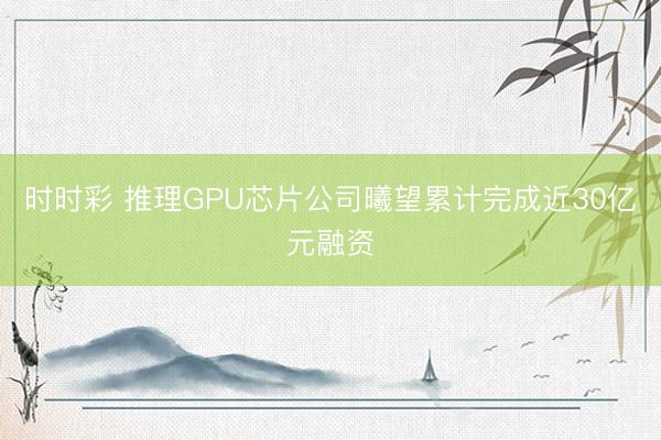 时时彩 推理GPU芯片公司曦望累计完成近30亿元融资