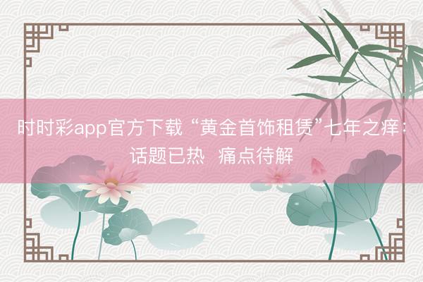 时时彩app官方下载 “黄金首饰租赁”七年之痒：话题已热  痛点待解