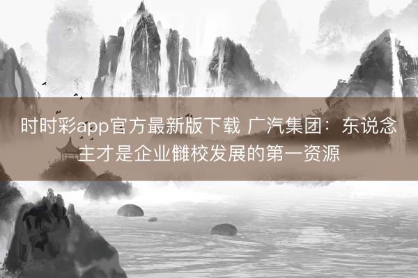 时时彩app官方最新版下载 广汽集团:东说念主才是企业雠校发展的第一资源