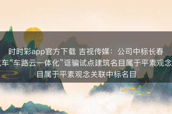 时时彩app官方下载 吉视传媒：公司中标长春市智能网联汽车“车路云一体化”诓骗试点建筑名目属于平素观念关联中标名目