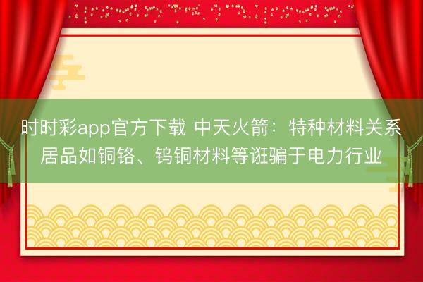 时时彩app官方下载 中天火箭：特种材料关系居品如铜铬、钨铜材料等诳骗于电力行业