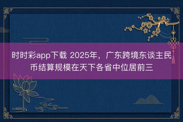 时时彩app下载 2025年，广东跨境东谈主民币结算规模在天下各省中位居前三