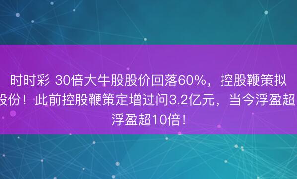 时时彩 30倍大牛股股价回落60%，控股鞭策拟增执股份！此前控股鞭策定增过问3.2亿元，当今浮盈超10倍！