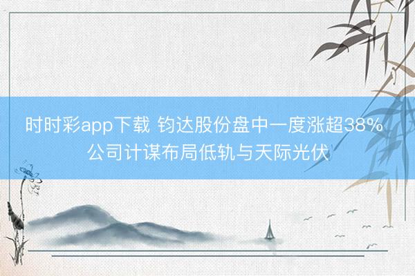 时时彩app下载 钧达股份盘中一度涨超38% 公司计谋布局低轨与天际光伏