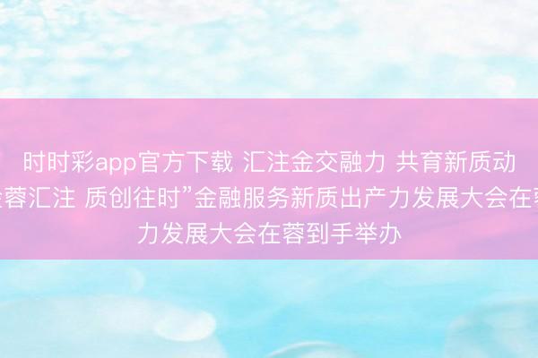 时时彩app官方下载 汇注金交融力 共育新质动能 ——“金蓉汇注 质创往时”金融服务新质出产力发展大会在蓉到手举办
