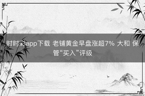 时时彩app下载 老铺黄金早盘涨超7% 大和 保管“买入”评级