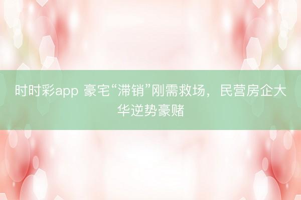 时时彩app 豪宅“滞销”刚需救场，民营房企大华逆势豪赌