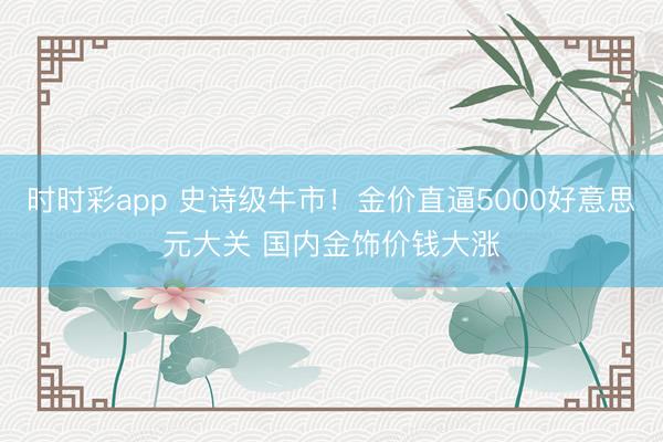 时时彩app 史诗级牛市!金价直逼5000好意思元大关 国内金饰价钱大涨