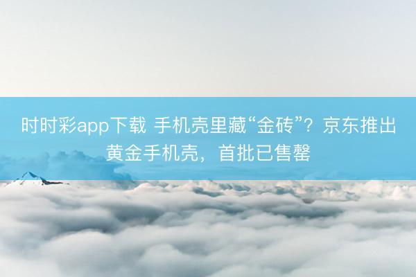 时时彩app下载 手机壳里藏“金砖”？京东推出黄金手机壳，首批已售罄