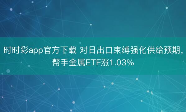 时时彩app官方下载 对日出口束缚强化供给预期,帮手金属ETF涨1.03%