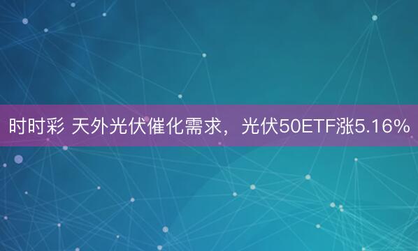 时时彩 天外光伏催化需求,光伏50ETF涨5.16%