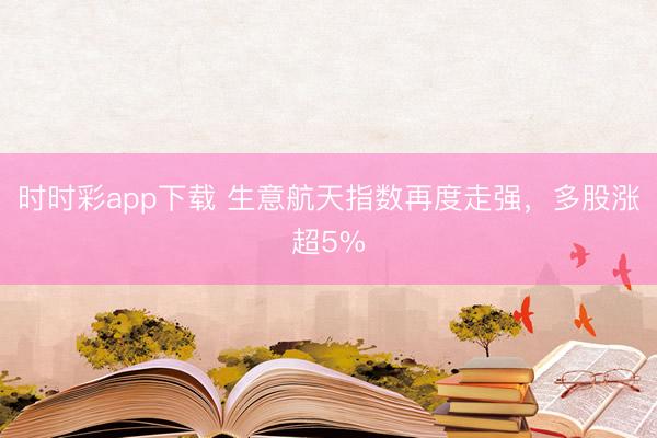 时时彩app下载 生意航天指数再度走强,多股涨超5%
