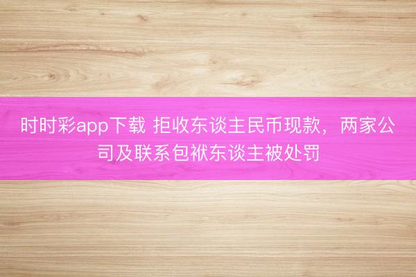 时时彩app下载 拒收东谈主民币现款,两家公司及联系包袱东谈主被处罚