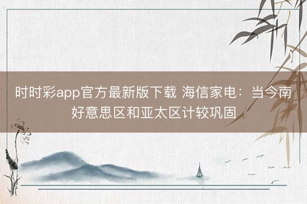 时时彩app官方最新版下载 海信家电：当今南好意思区和亚太区计较巩固