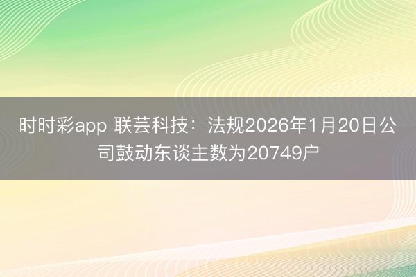 时时彩app 联芸科技：法规2026年1月20日公司鼓动东谈主数为20749户