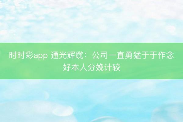 时时彩app 通光辉缆：公司一直勇猛于于作念好本人分娩计较