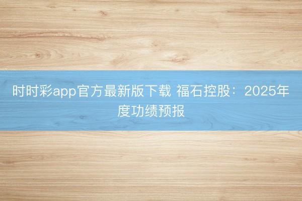 时时彩app官方最新版下载 福石控股：2025年度功绩预报