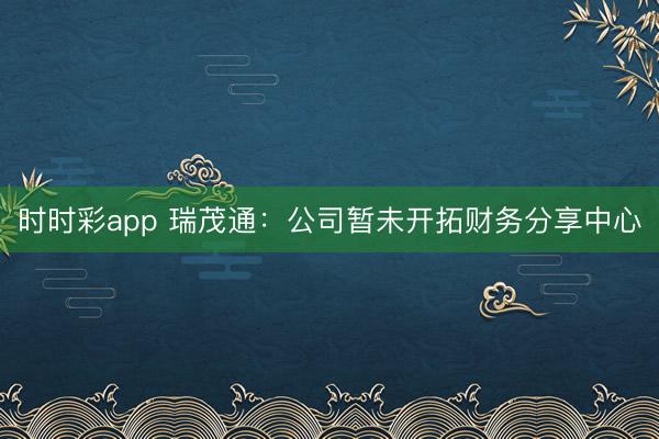 时时彩app 瑞茂通：公司暂未开拓财务分享中心
