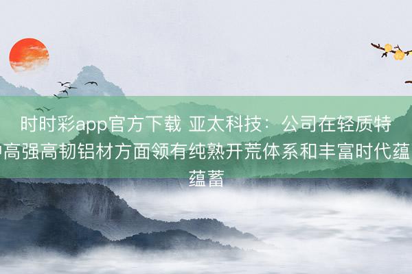 时时彩app官方下载 亚太科技：公司在轻质特种高强高韧铝材方面领有纯熟开荒体系和丰富时代蕴蓄