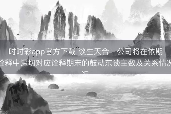 时时彩app官方下载 谈生天合：公司将在依期诠释中深切对应诠释期末的鼓动东谈主数及关系情况