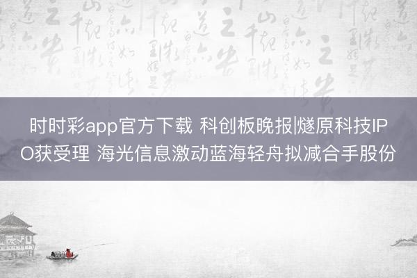 时时彩app官方下载 科创板晚报|燧原科技IPO获受理 海光信息激动蓝海轻舟拟减合手股份
