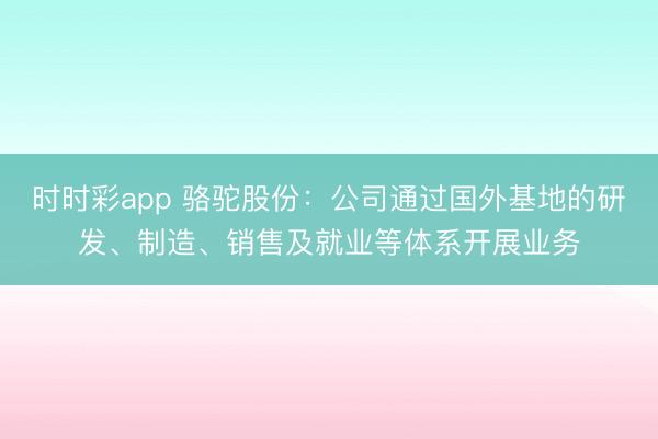 时时彩app 骆驼股份：公司通过国外基地的研发、制造、销售及就业等体系开展业务