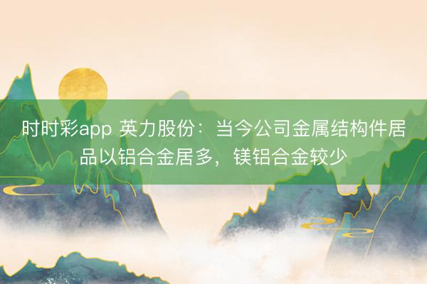 时时彩app 英力股份：当今公司金属结构件居品以铝合金居多，镁铝合金较少