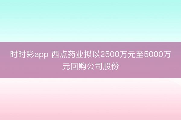 时时彩app 西点药业拟以2500万元至5000万元回购公司股份
