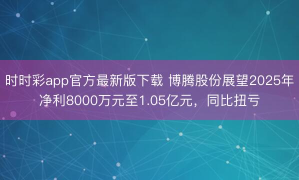 时时彩app官方最新版下载 博腾股份展望2025年净利8000万元至1.05亿元，同比扭亏