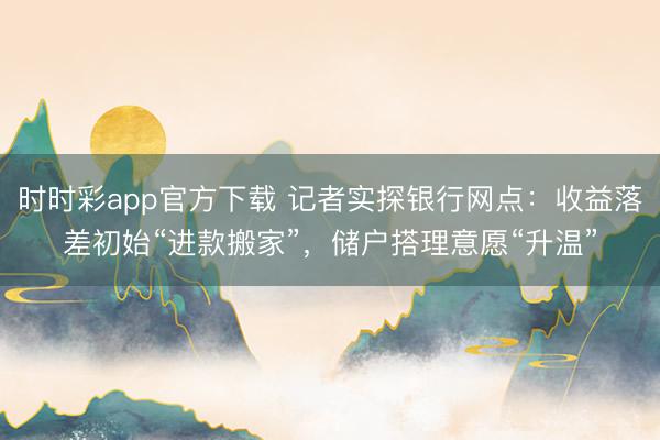 时时彩app官方下载 记者实探银行网点：收益落差初始“进款搬家”，储户搭理意愿“升温”