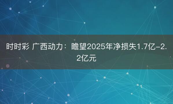 时时彩 广西动力：瞻望2025年净损失1.7亿-2.2亿元