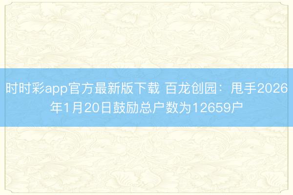 时时彩app官方最新版下载 百龙创园：甩手2026年1月20日鼓励总户数为12659户