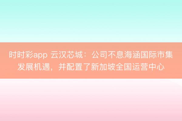 时时彩app 云汉芯城：公司不息海涵国际市集发展机遇，并配置了新加坡全国运营中心