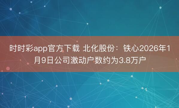 时时彩app官方下载 北化股份：铁心2026年1月9日公司激动户数约为3.8万户