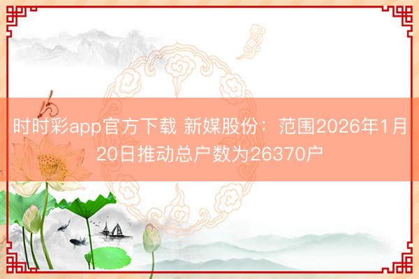 时时彩app官方下载 新媒股份：范围2026年1月20日推动总户数为26370户