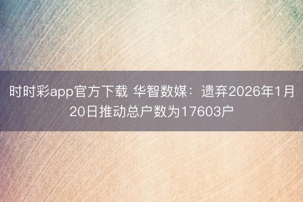 时时彩app官方下载 华智数媒：遗弃2026年1月20日推动总户数为17603户