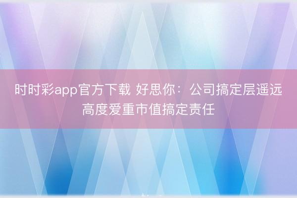 时时彩app官方下载 好思你:公司搞定层遥远高度爱重市值搞定责任