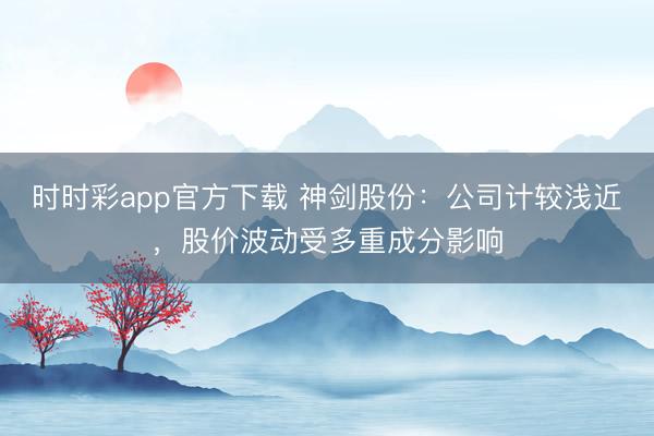 时时彩app官方下载 神剑股份：公司计较浅近，股价波动受多重成分影响