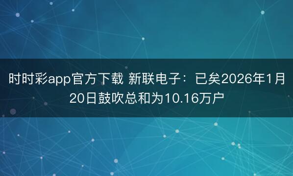 时时彩app官方下载 新联电子：已矣2026年1月20日鼓吹总和为10.16万户