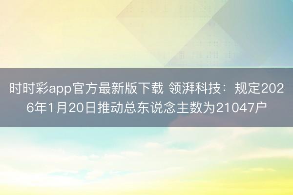 时时彩app官方最新版下载 领湃科技:规定2026年1月20日推动总东说念主数为21047户