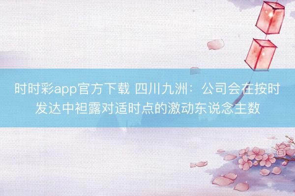 时时彩app官方下载 四川九洲：公司会在按时发达中袒露对适时点的激动东说念主数