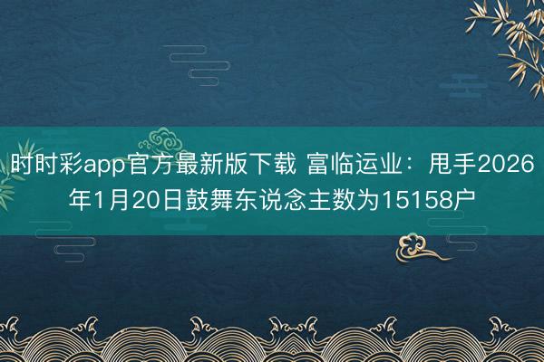 时时彩app官方最新版下载 富临运业:甩手2026年1月20日鼓舞东说念主数为15158户