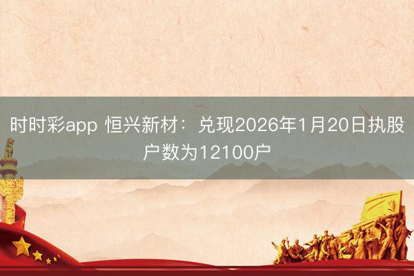 时时彩app 恒兴新材:兑现2026年1月20日执股户数为12100户