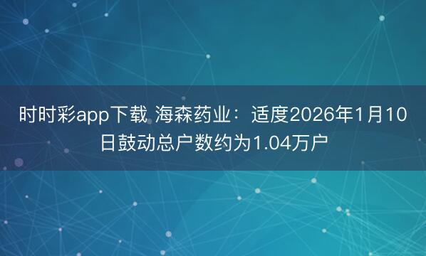 时时彩app下载 海森药业：适度2026年1月10日鼓动总户数约为1.04万户