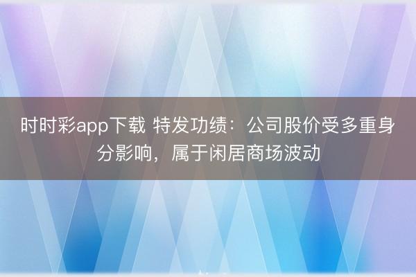 时时彩app下载 特发功绩：公司股价受多重身分影响，属于闲居商场波动