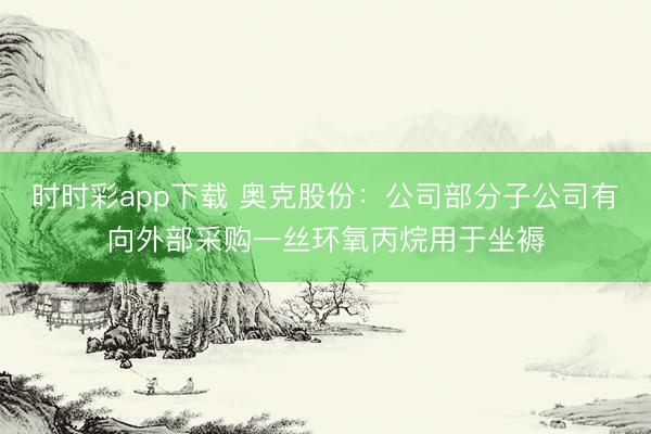时时彩app下载 奥克股份：公司部分子公司有向外部采购一丝环氧丙烷用于坐褥