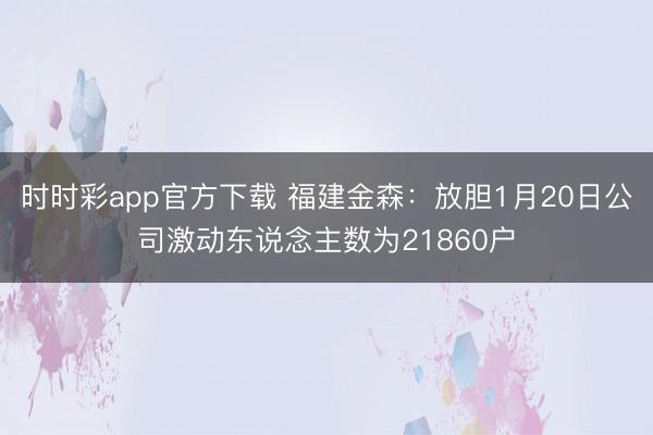 时时彩app官方下载 福建金森：放胆1月20日公司激动东说念主数为21860户