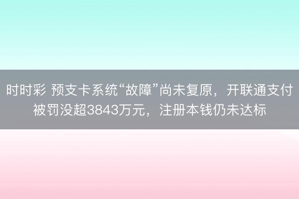 时时彩 预支卡系统“故障”尚未复原，开联通支付被罚没超3843万元，注册本钱仍未达标